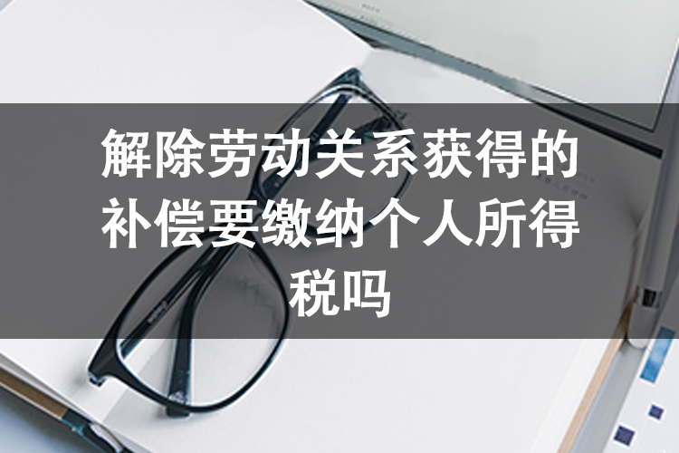 解除劳动关系获得的补偿要缴纳个人所得税吗