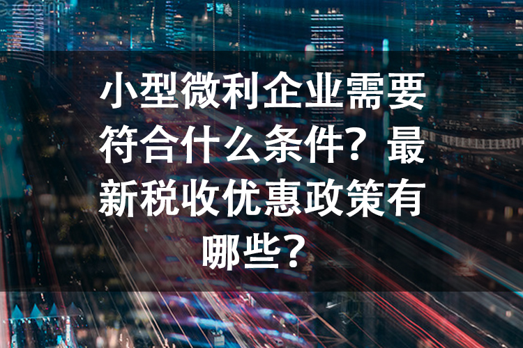 小型微利企业需要符合什么条件？最新税收优惠政策有哪些？